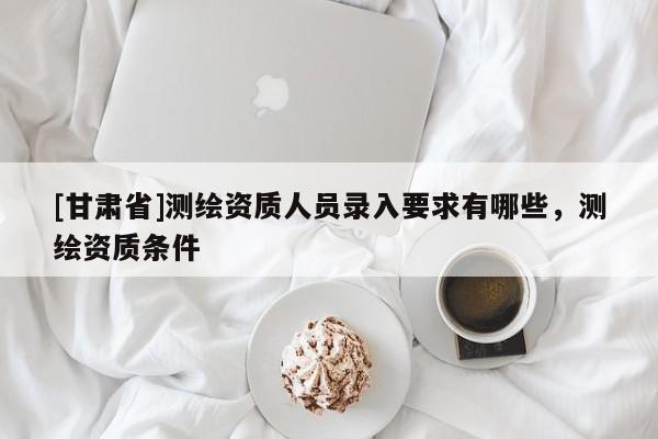 [甘肃省]测绘资质人员录入要求有哪些，测绘资质条件