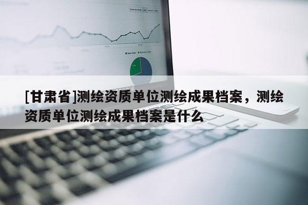 [甘肃省]测绘资质单位测绘成果档案，测绘资质单位测绘成果档案是什么