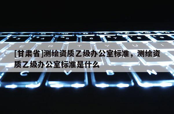 [甘肃省]测绘资质乙级办公室标准，测绘资质乙级办公室标准是什么