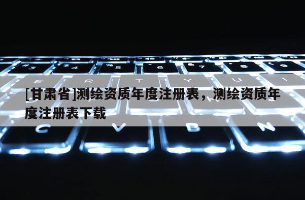 [甘肃省]测绘资质年度注册表，测绘资质年度注册表下载