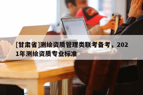 [甘肃省]测绘资质管理类联考备考，2021年测绘资质专业标准