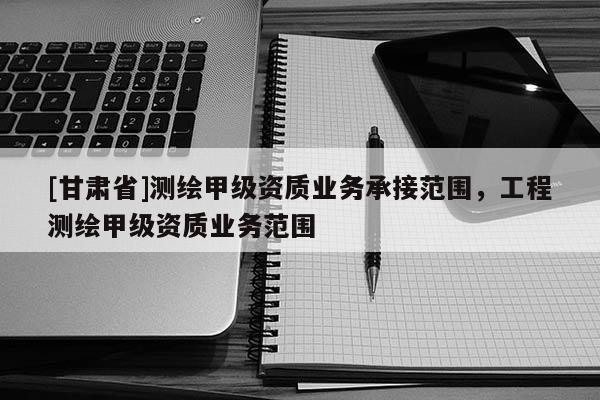 [甘肃省]测绘甲级资质业务承接范围，工程测绘甲级资质业务范围