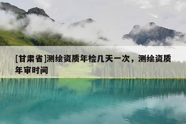 [甘肃省]测绘资质年检几天一次，测绘资质年审时间