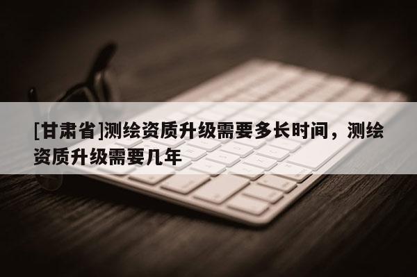 [甘肃省]测绘资质升级需要多长时间，测绘资质升级需要几年