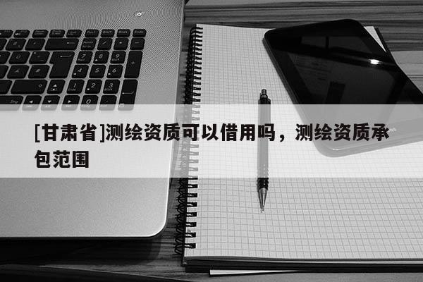 [甘肃省]测绘资质可以借用吗，测绘资质承包范围