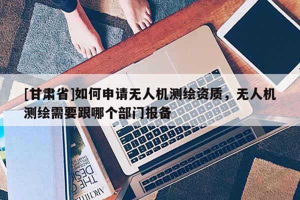 [甘肃省]如何申请无人机测绘资质，无人机测绘需要跟哪个部门报备