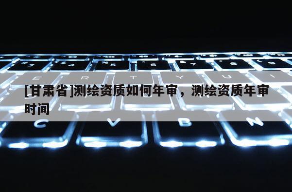 [甘肃省]测绘资质如何年审，测绘资质年审时间