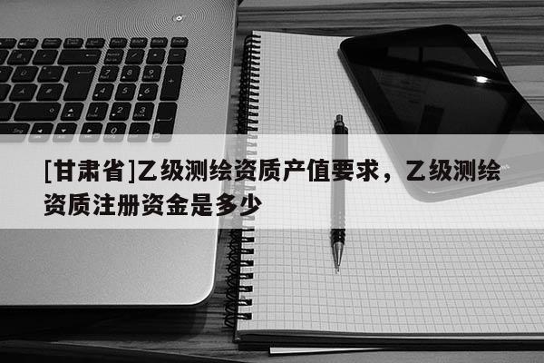 [甘肃省]乙级测绘资质产值要求，乙级测绘资质注册资金是多少