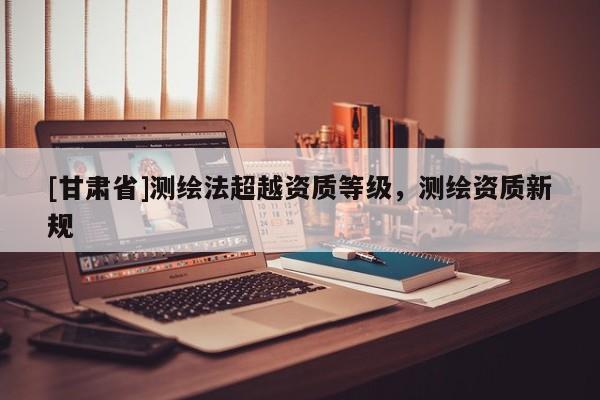 [甘肃省]测绘法超越资质等级，测绘资质新规