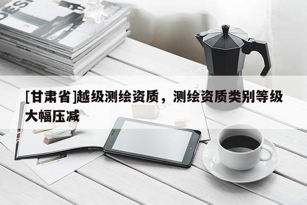 [甘肃省]越级测绘资质，测绘资质类别等级大幅压减