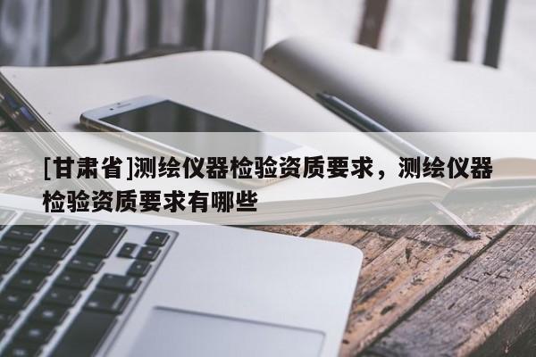 [甘肃省]测绘仪器检验资质要求，测绘仪器检验资质要求有哪些
