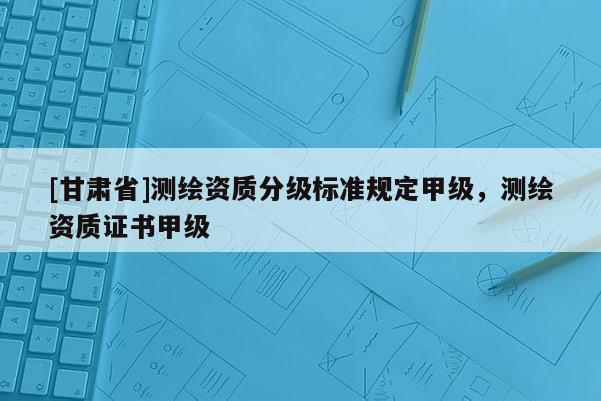 [甘肃省]测绘资质分级标准规定甲级，测绘资质证书甲级