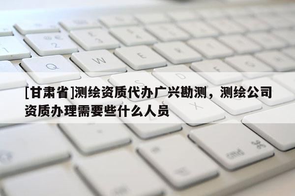 [甘肃省]测绘资质代办广兴勘测，测绘公司资质办理需要些什么人员