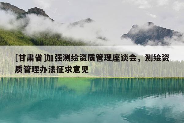 [甘肃省]加强测绘资质管理座谈会，测绘资质管理办法征求意见