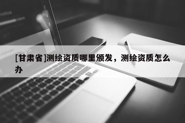[甘肃省]测绘资质哪里颁发，测绘资质怎么办