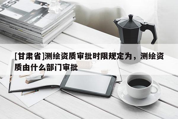 [甘肃省]测绘资质审批时限规定为，测绘资质由什么部门审批