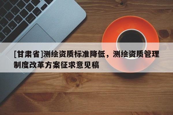 [甘肃省]测绘资质标准降低，测绘资质管理制度改革方案征求意见稿