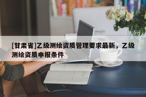 [甘肃省]乙级测绘资质管理要求最新，乙级测绘资质申报条件