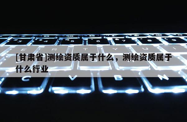 [甘肃省]测绘资质属于什么，测绘资质属于什么行业