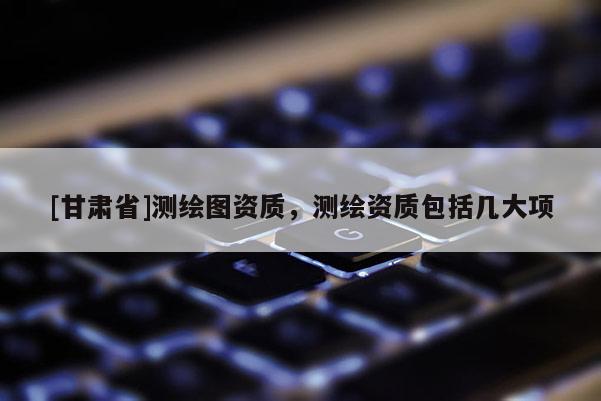 [甘肃省]测绘图资质，测绘资质包括几大项