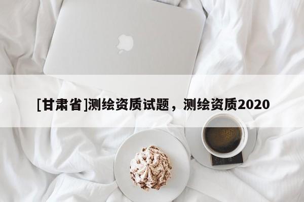 [甘肃省]测绘资质试题，测绘资质2020