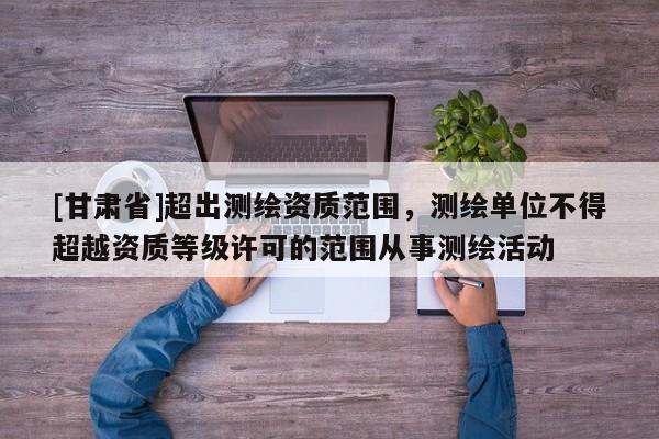 [甘肃省]超出测绘资质范围，测绘单位不得超越资质等级许可的范围从事测绘活动