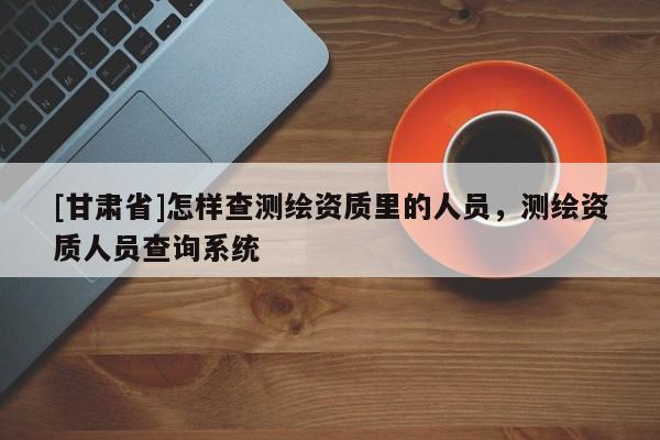 [甘肃省]怎样查测绘资质里的人员，测绘资质人员查询系统