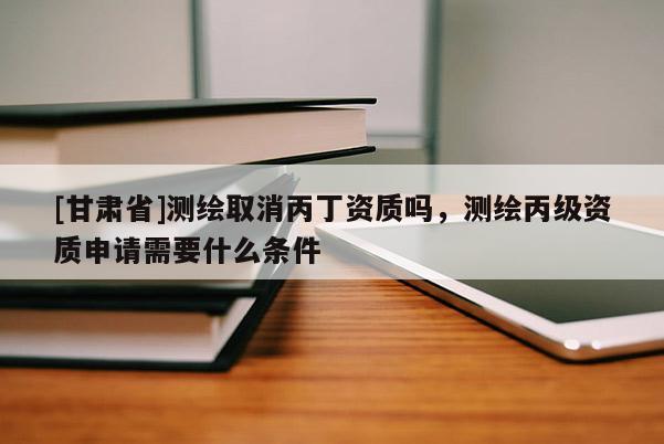 [甘肃省]测绘取消丙丁资质吗，测绘丙级资质申请需要什么条件