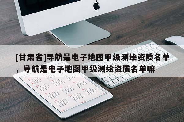 [甘肃省]导航是电子地图甲级测绘资质名单，导航是电子地图甲级测绘资质名单嘛