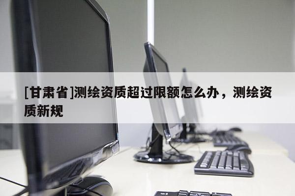 [甘肃省]测绘资质超过限额怎么办，测绘资质新规