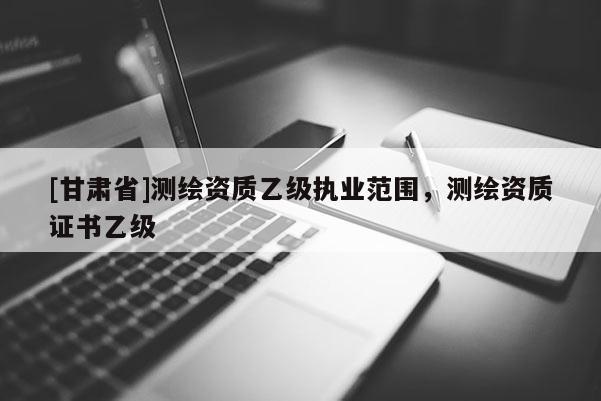 [甘肃省]测绘资质乙级执业范围，测绘资质证书乙级