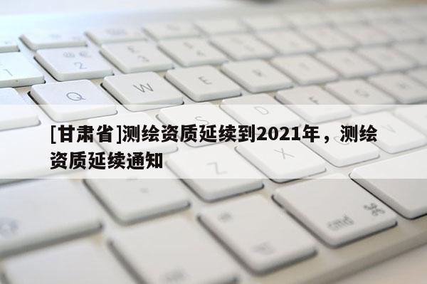 [甘肃省]测绘资质延续到2021年，测绘资质延续通知