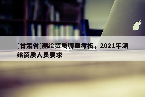 [甘肃省]测绘资质哪里考核，2021年测绘资质人员要求