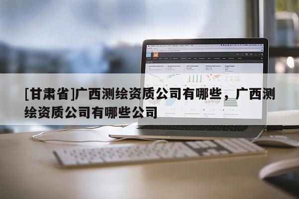 [甘肃省]广西测绘资质公司有哪些，广西测绘资质公司有哪些公司