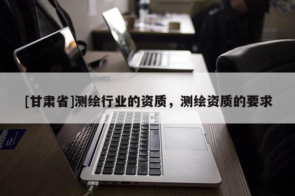 [甘肃省]测绘行业的资质，测绘资质的要求