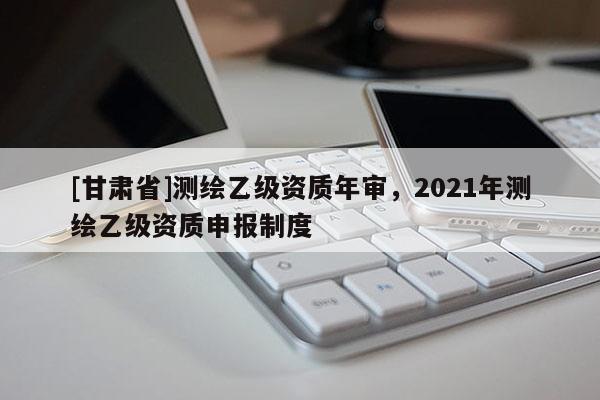 [甘肃省]测绘乙级资质年审，2021年测绘乙级资质申报制度