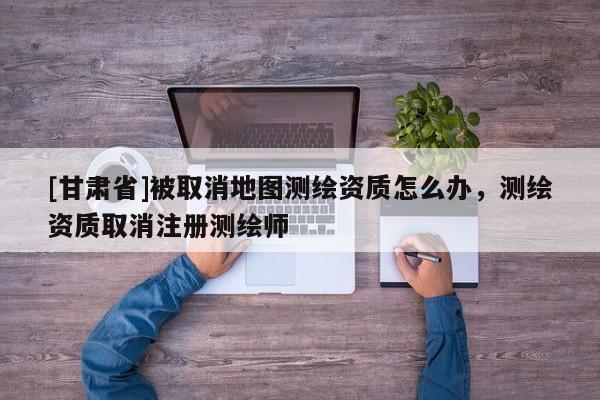 [甘肃省]被取消地图测绘资质怎么办，测绘资质取消注册测绘师
