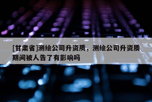 [甘肃省]测绘公司升资质，测绘公司升资质期间被人告了有影响吗