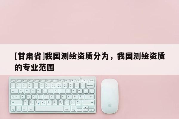 [甘肃省]我国测绘资质分为，我国测绘资质的专业范围