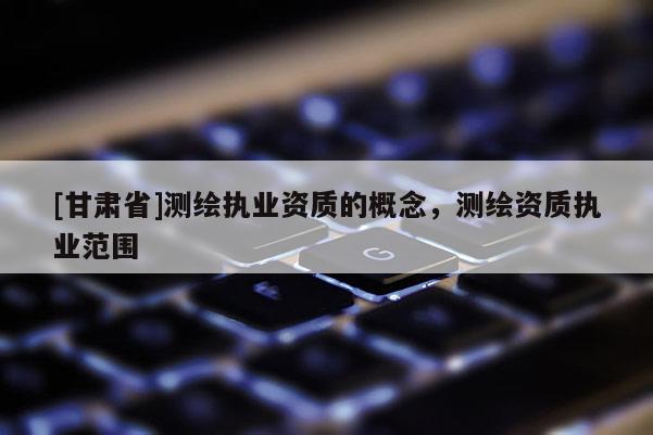 [甘肃省]测绘执业资质的概念，测绘资质执业范围