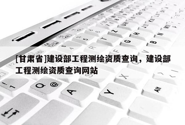 [甘肃省]建设部工程测绘资质查询，建设部工程测绘资质查询网站