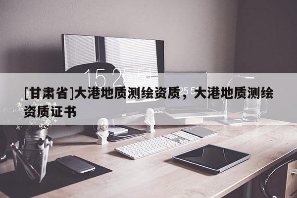 [甘肃省]大港地质测绘资质，大港地质测绘资质证书