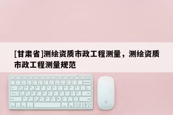 [甘肃省]测绘资质市政工程测量，测绘资质市政工程测量规范