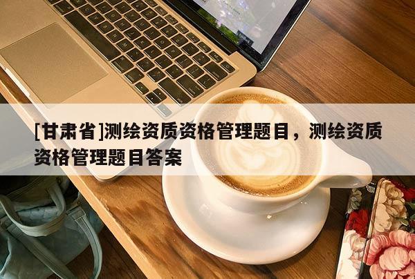 [甘肃省]测绘资质资格管理题目，测绘资质资格管理题目答案