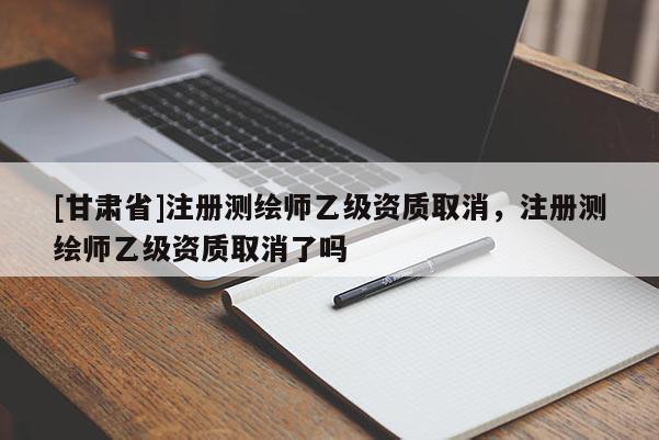 [甘肃省]注册测绘师乙级资质取消，注册测绘师乙级资质取消了吗