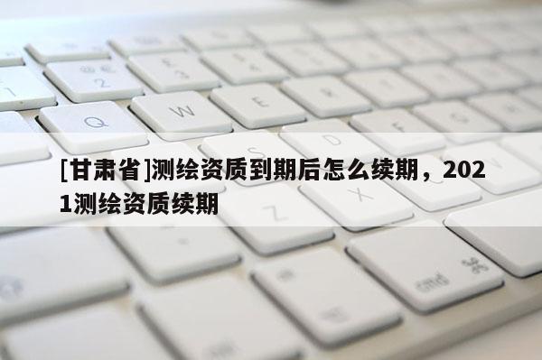 [甘肃省]测绘资质到期后怎么续期，2021测绘资质续期