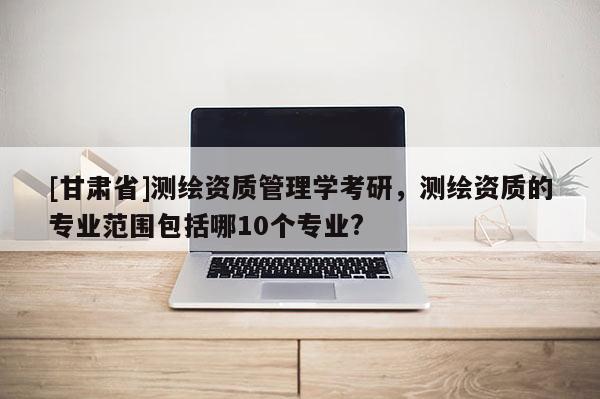 [甘肃省]测绘资质管理学考研，测绘资质的专业范围包括哪10个专业?
