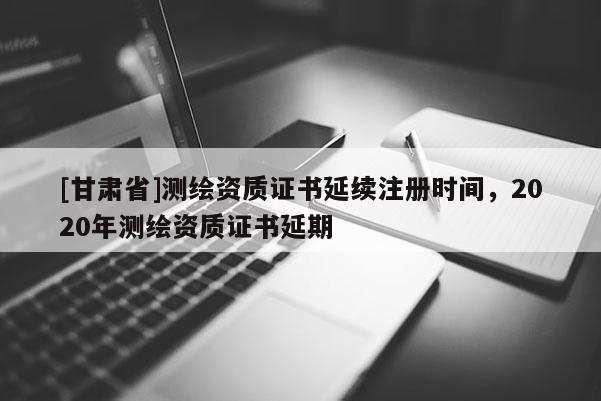 [甘肃省]测绘资质证书延续注册时间，2020年测绘资质证书延期