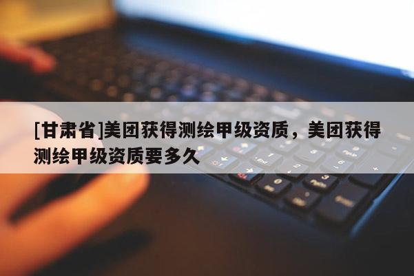 [甘肃省]美团获得测绘甲级资质，美团获得测绘甲级资质要多久