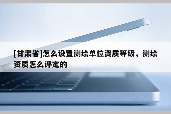 [甘肃省]怎么设置测绘单位资质等级，测绘资质怎么评定的
